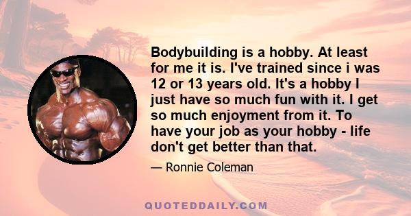 Bodybuilding is a hobby. At least for me it is. I've trained since i was 12 or 13 years old. It's a hobby I just have so much fun with it. I get so much enjoyment from it. To have your job as your hobby - life don't get 