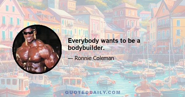 Everybody wants to be a bodybuilder.