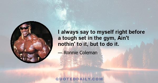 I always say to myself right before a tough set in the gym, Ain't nothin' to it, but to do it.