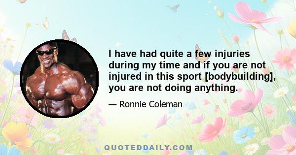 I have had quite a few injuries during my time and if you are not injured in this sport [bodybuilding], you are not doing anything.