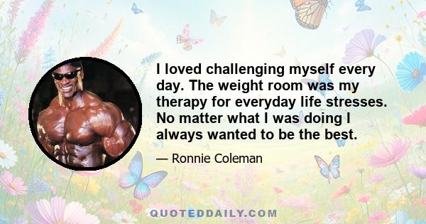 I loved challenging myself every day. The weight room was my therapy for everyday life stresses. No matter what I was doing I always wanted to be the best.