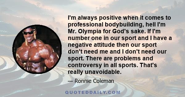 I'm always positive when it comes to professional bodybuilding, hell I'm Mr. Olympia for God's sake. If I'm number one in our sport and I have a negative attitude then our sport don't need me and I don't need our sport. 