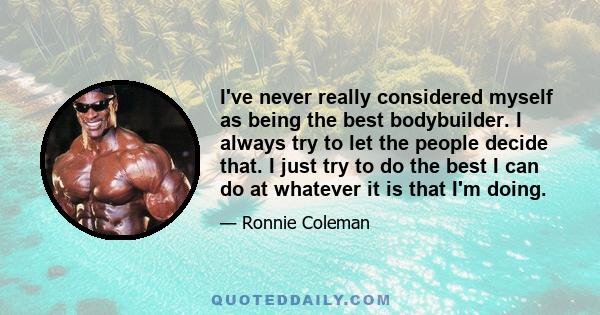 I've never really considered myself as being the best bodybuilder. I always try to let the people decide that. I just try to do the best I can do at whatever it is that I'm doing.