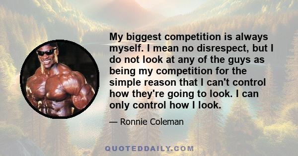 My biggest competition is always myself. I mean no disrespect, but I do not look at any of the guys as being my competition for the simple reason that I can't control how they're going to look. I can only control how I