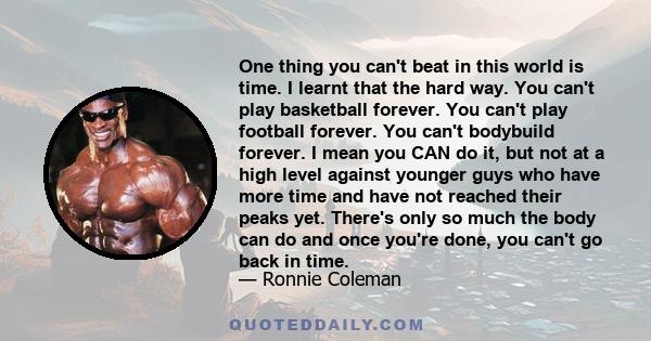 One thing you can't beat in this world is time. I learnt that the hard way. You can't play basketball forever. You can't play football forever. You can't bodybuild forever. I mean you CAN do it, but not at a high level