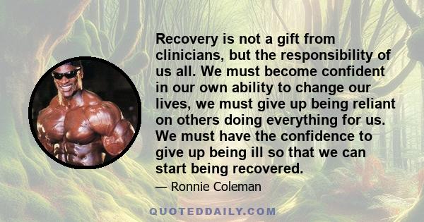 Recovery is not a gift from clinicians, but the responsibility of us all. We must become confident in our own ability to change our lives, we must give up being reliant on others doing everything for us. We must have