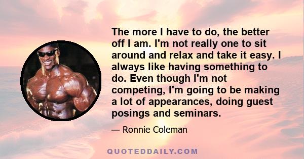 The more I have to do, the better off I am. I'm not really one to sit around and relax and take it easy. I always like having something to do. Even though I'm not competing, I'm going to be making a lot of appearances,