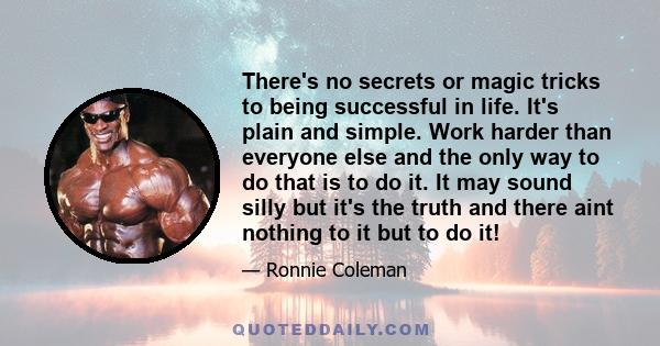 There's no secrets or magic tricks to being successful in life. It's plain and simple. Work harder than everyone else and the only way to do that is to do it. It may sound silly but it's the truth and there aint nothing 