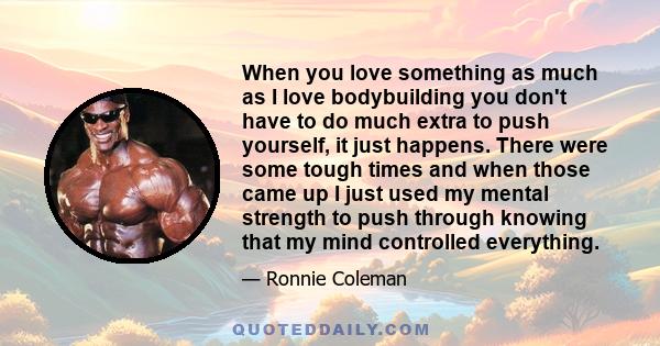 When you love something as much as I love bodybuilding you don't have to do much extra to push yourself, it just happens. There were some tough times and when those came up I just used my mental strength to push through 