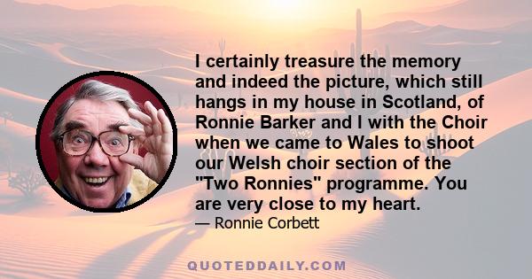 I certainly treasure the memory and indeed the picture, which still hangs in my house in Scotland, of Ronnie Barker and I with the Choir when we came to Wales to shoot our Welsh choir section of the Two Ronnies