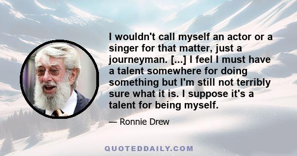 I wouldn't call myself an actor or a singer for that matter, just a journeyman. [...] I feel I must have a talent somewhere for doing something but I'm still not terribly sure what it is. I suppose it's a talent for