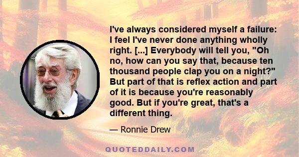 I've always considered myself a failure: I feel I've never done anything wholly right. [...] Everybody will tell you, Oh no, how can you say that, because ten thousand people clap you on a night? But part of that is