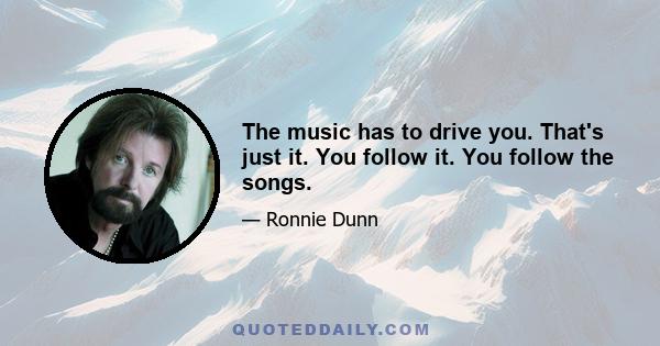 The music has to drive you. That's just it. You follow it. You follow the songs.