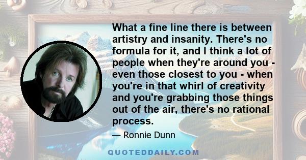 What a fine line there is between artistry and insanity. There's no formula for it, and I think a lot of people when they're around you - even those closest to you - when you're in that whirl of creativity and you're