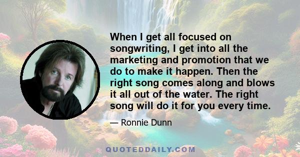 When I get all focused on songwriting, I get into all the marketing and promotion that we do to make it happen. Then the right song comes along and blows it all out of the water. The right song will do it for you every