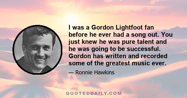 I was a Gordon Lightfoot fan before he ever had a song out. You just knew he was pure talent and he was going to be successful. Gordon has written and recorded some of the greatest music ever.