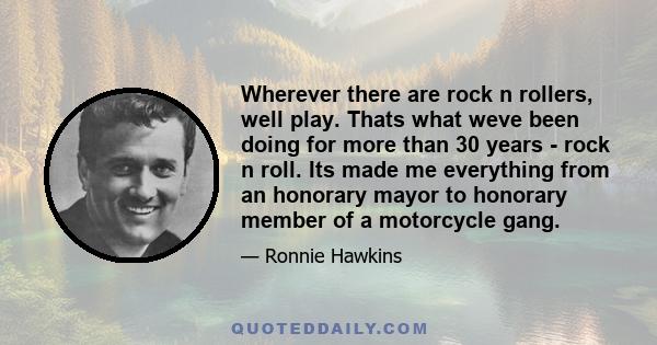 Wherever there are rock n rollers, well play. Thats what weve been doing for more than 30 years - rock n roll. Its made me everything from an honorary mayor to honorary member of a motorcycle gang.