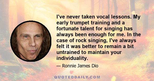 I've never taken vocal lessons. My early trumpet training and a fortunate talent for singing has always been enough for me. In the case of rock singing, I've always felt it was better to remain a bit untrained to