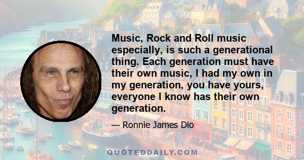 Music, Rock and Roll music especially, is such a generational thing. Each generation must have their own music, I had my own in my generation, you have yours, everyone I know has their own generation.