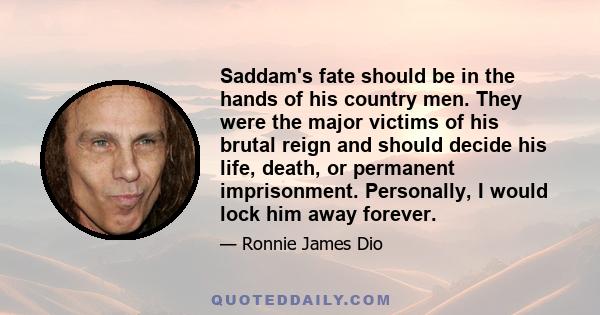 Saddam's fate should be in the hands of his country men. They were the major victims of his brutal reign and should decide his life, death, or permanent imprisonment. Personally, I would lock him away forever.