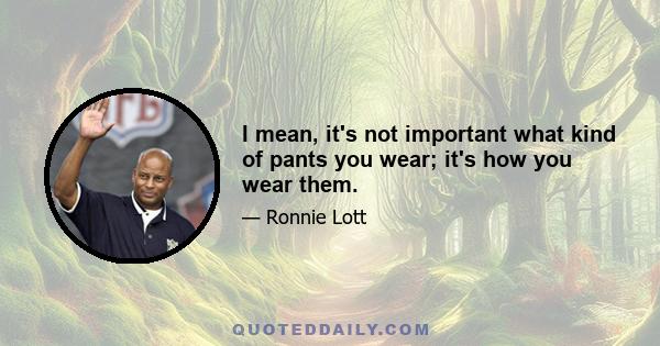 I mean, it's not important what kind of pants you wear; it's how you wear them.