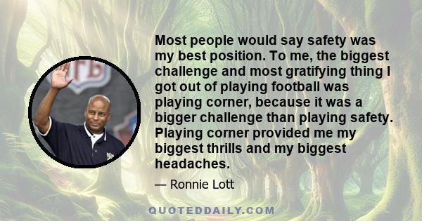 Most people would say safety was my best position. To me, the biggest challenge and most gratifying thing I got out of playing football was playing corner, because it was a bigger challenge than playing safety. Playing