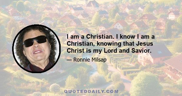 I am a Christian. I know I am a Christian, knowing that Jesus Christ is my Lord and Savior.