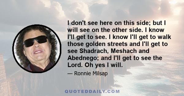 I don't see here on this side; but I will see on the other side. I know I'll get to see. I know I'll get to walk those golden streets and I'll get to see Shadrach, Meshach and Abednego; and I'll get to see the Lord. Oh