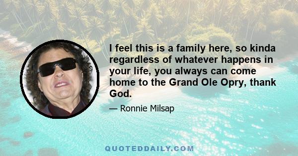 I feel this is a family here, so kinda regardless of whatever happens in your life, you always can come home to the Grand Ole Opry, thank God.