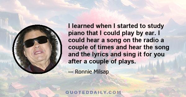 I learned when I started to study piano that I could play by ear. I could hear a song on the radio a couple of times and hear the song and the lyrics and sing it for you after a couple of plays.