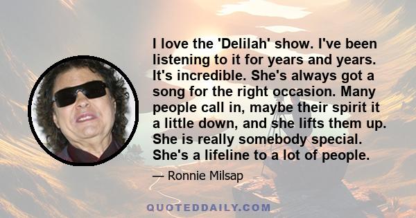 I love the 'Delilah' show. I've been listening to it for years and years. It's incredible. She's always got a song for the right occasion. Many people call in, maybe their spirit it a little down, and she lifts them up. 