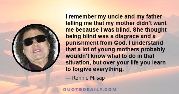 I remember my uncle and my father telling me that my mother didn't want me because I was blind. She thought being blind was a disgrace and a punishment from God. I understand that a lot of young mothers probably