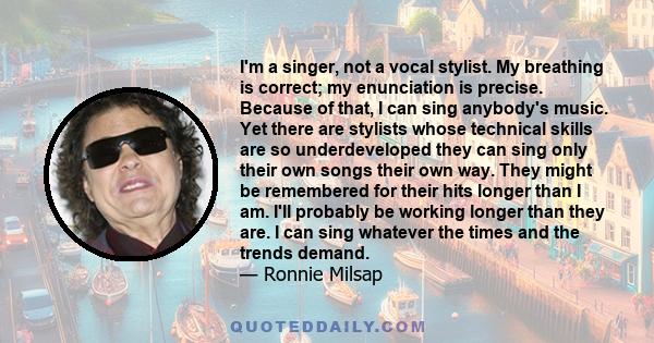 I'm a singer, not a vocal stylist. My breathing is correct; my enunciation is precise. Because of that, I can sing anybody's music. Yet there are stylists whose technical skills are so underdeveloped they can sing only