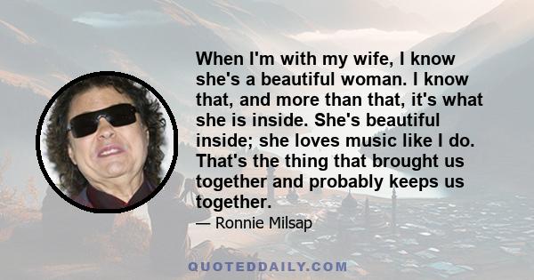 When I'm with my wife, I know she's a beautiful woman. I know that, and more than that, it's what she is inside. She's beautiful inside; she loves music like I do. That's the thing that brought us together and probably