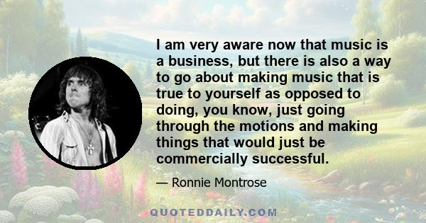 I am very aware now that music is a business, but there is also a way to go about making music that is true to yourself as opposed to doing, you know, just going through the motions and making things that would just be