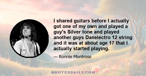 I shared guitars before I actually got one of my own and played a guy's Silver tone and played another guys Danelectro 12 string and it was at about age 17 that I actually started playing.