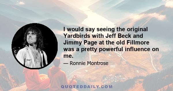 I would say seeing the original Yardbirds with Jeff Beck and Jimmy Page at the old Fillmore was a pretty powerful influence on me.