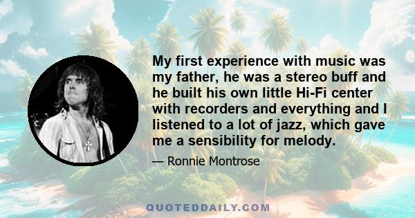 My first experience with music was my father, he was a stereo buff and he built his own little Hi-Fi center with recorders and everything and I listened to a lot of jazz, which gave me a sensibility for melody.