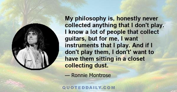 My philosophy is, honestly never collected anything that I don't play. I know a lot of people that collect guitars, but for me, I want instruments that I play. And if I don't play them, I don't' want to have them