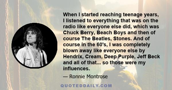 When I started reaching teenage years, I listened to everything that was on the radio like everyone else did, which was Chuck Berry, Beach Boys and then of course The Beatles, Stones. And of course in the 60's, I was