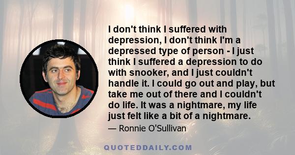 I don't think I suffered with depression, I don't think I'm a depressed type of person - I just think I suffered a depression to do with snooker, and I just couldn't handle it. I could go out and play, but take me out