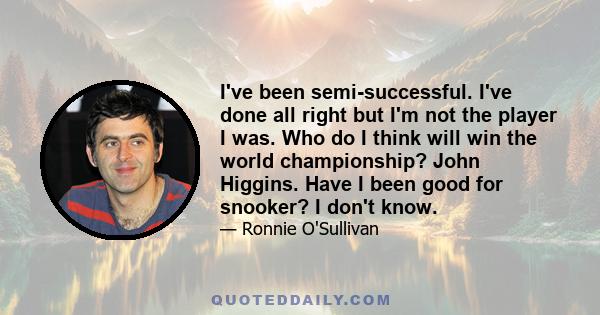 I've been semi-successful. I've done all right but I'm not the player I was. Who do I think will win the world championship? John Higgins. Have I been good for snooker? I don't know.