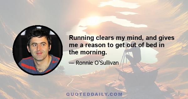 Running clears my mind, and gives me a reason to get out of bed in the morning.