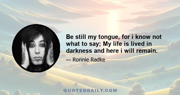 Be still my tongue, for i know not what to say; My life is lived in darkness and here i will remain.