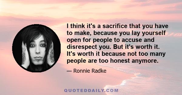 I think it's a sacrifice that you have to make, because you lay yourself open for people to accuse and disrespect you. But it's worth it. It's worth it because not too many people are too honest anymore.