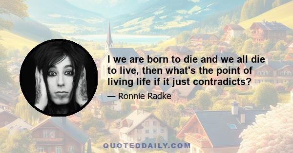 I we are born to die and we all die to live, then what's the point of living life if it just contradicts?