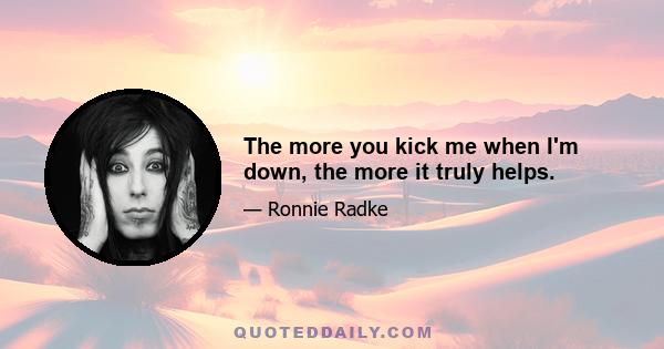 The more you kick me when I'm down, the more it truly helps.