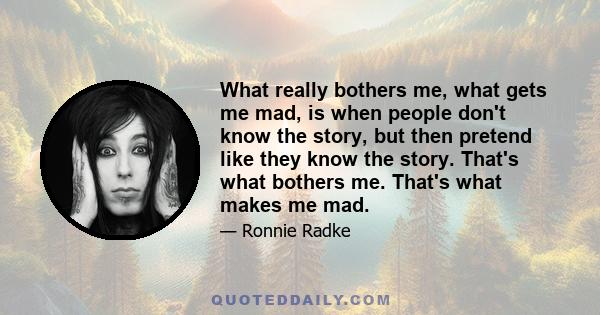 What really bothers me, what gets me mad, is when people don't know the story, but then pretend like they know the story. That's what bothers me. That's what makes me mad.