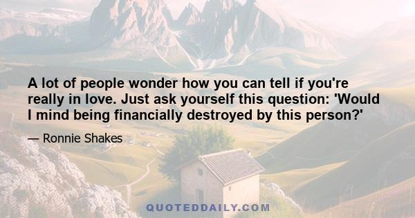 A lot of people wonder how you can tell if you're really in love. Just ask yourself this question: 'Would I mind being financially destroyed by this person?'