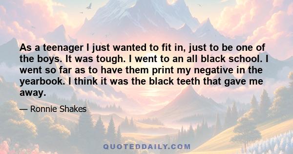 As a teenager I just wanted to fit in, just to be one of the boys. It was tough. I went to an all black school. I went so far as to have them print my negative in the yearbook. I think it was the black teeth that gave